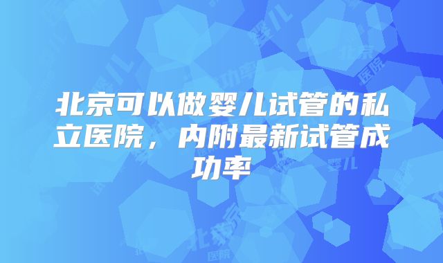 北京可以做婴儿试管的私立医院，内附最新试管成功率