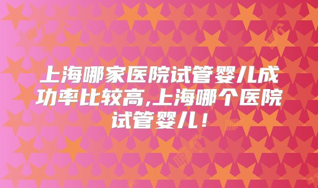 上海哪家医院试管婴儿成功率比较高,上海哪个医院试管婴儿！