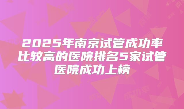 2025年南京试管成功率比较高的医院排名5家试管医院成功上榜