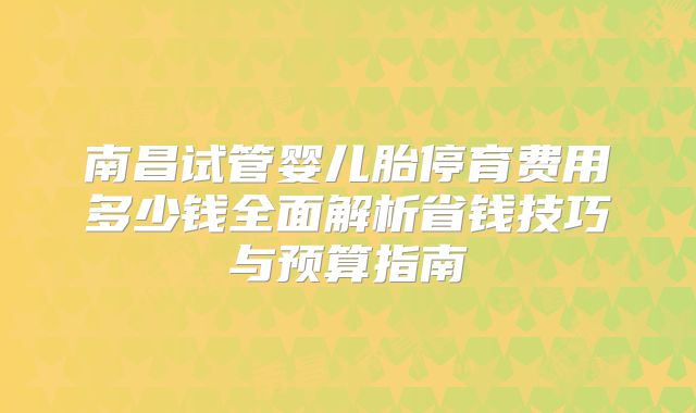 南昌试管婴儿胎停育费用多少钱全面解析省钱技巧与预算指南