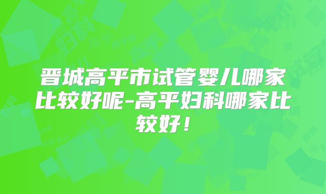 晋城高平市试管婴儿哪家比较好呢-高平妇科哪家比较好!