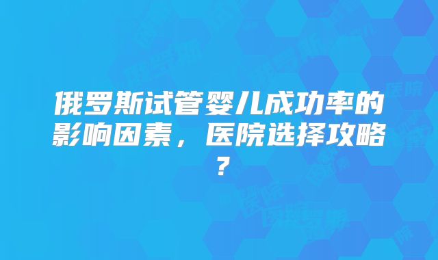 俄罗斯试管婴儿成功率的影响因素,医院选择攻略?