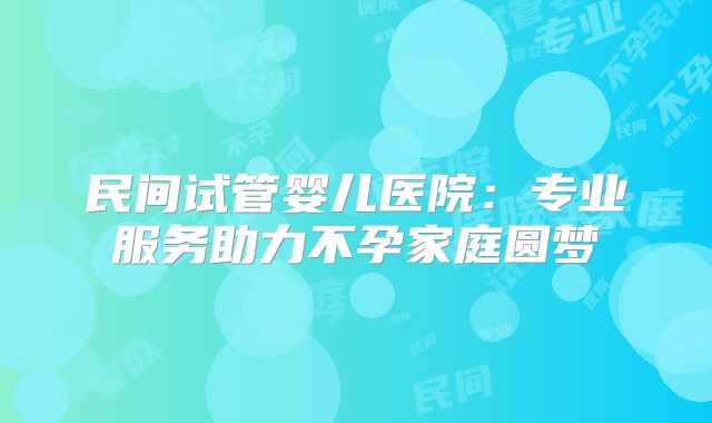 民间试管婴儿医院：专业服务助力不孕家庭圆梦