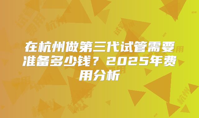 在杭州做第三代试管需要准备多少钱？2025年费用分析