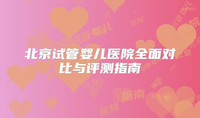 北京试管婴儿医院全面对比与评测指南