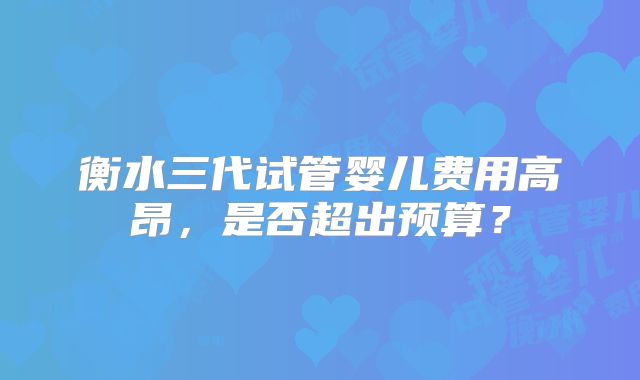 衡水三代试管婴儿费用高昂,是否超出预算?