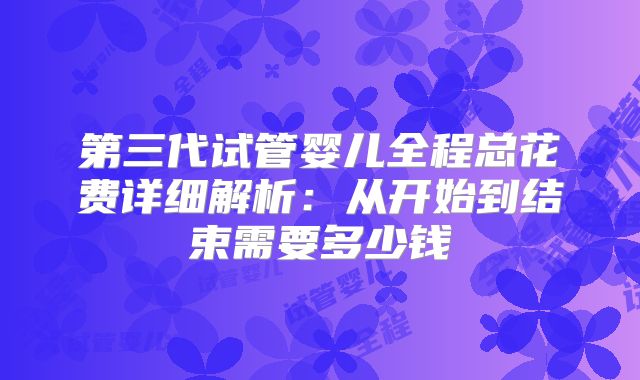第三代试管婴儿全程总花费详细解析:从开始到结束需要多少钱