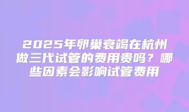 2025年卵巢衰竭在杭州做三代试管的费用贵吗？哪些因素会影响试管费用