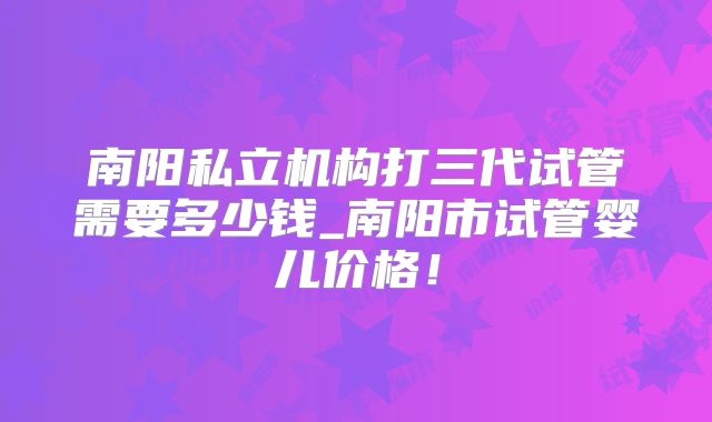 南阳私立机构打三代试管需要多少钱_南阳市试管婴儿价格!