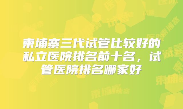 柬埔寨三代试管比较好的私立医院排名前十名,试管医院排名哪家好