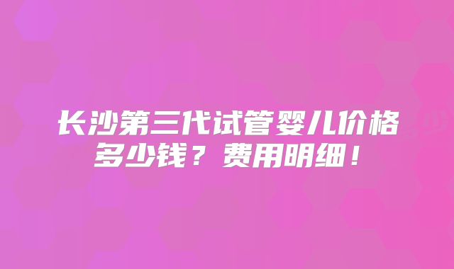 长沙第三代试管婴儿价格多少钱?费用明细!