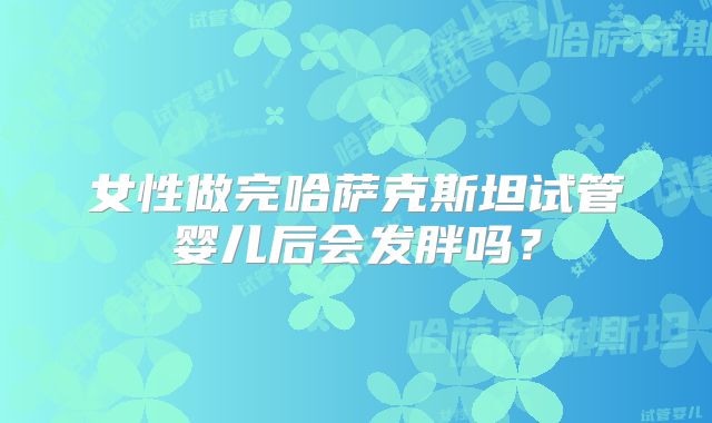 女性做完哈萨克斯坦试管婴儿后会发胖吗？