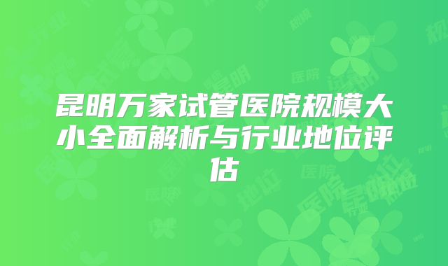 昆明万家试管医院规模大小全面解析与行业地位评估