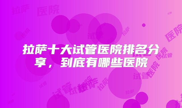 拉萨十大试管医院排名分享,到底有哪些医院