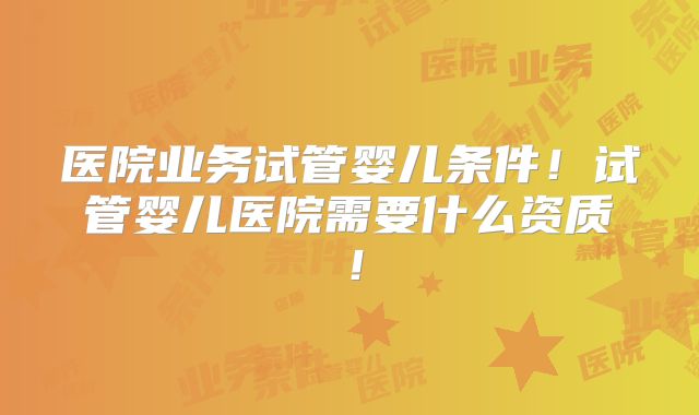 医院业务试管婴儿条件!试管婴儿医院需要什么资质!