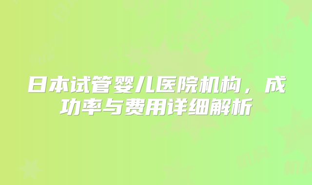 日本试管婴儿医院机构,成功率与费用详细解析