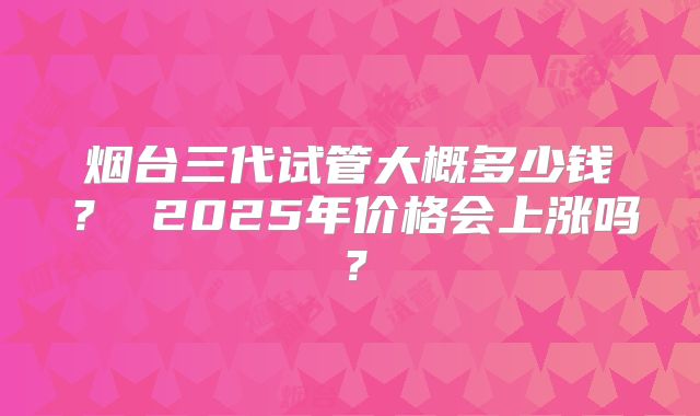 烟台三代试管大概多少钱？ 2025年价格会上涨吗？