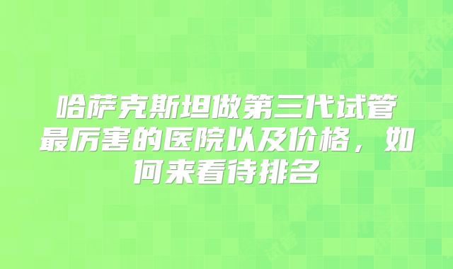 哈萨克斯坦做第三代试管最厉害的医院以及价格,如何来看待排名