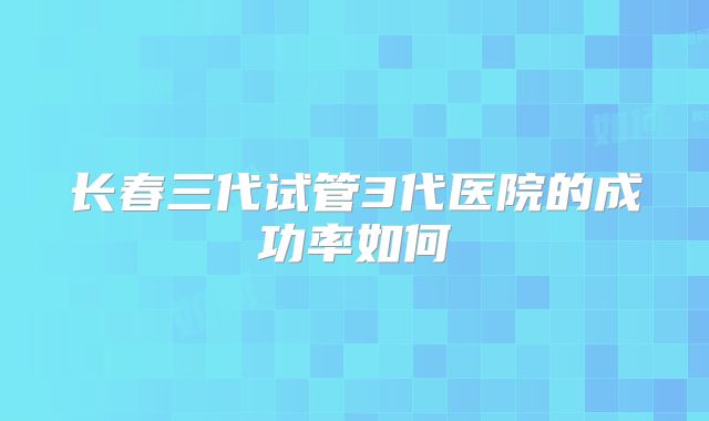 长春三代试管3代医院的成功率如何