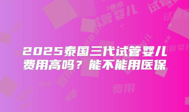 2025泰国三代试管婴儿费用高吗？能不能用医保