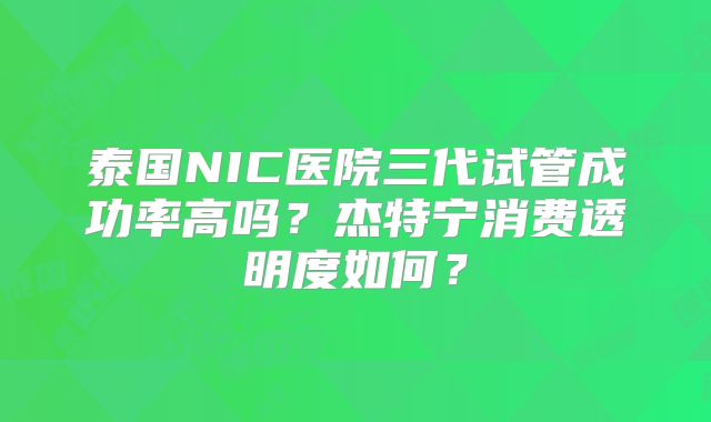 泰国NIC医院三代试管成功率高吗?杰特宁消费透明度如何?