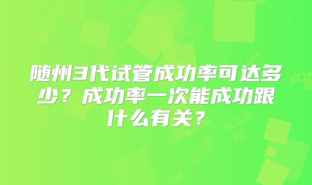 随州3代试管成功率可达多少？成功率一次能成功跟什么有关？