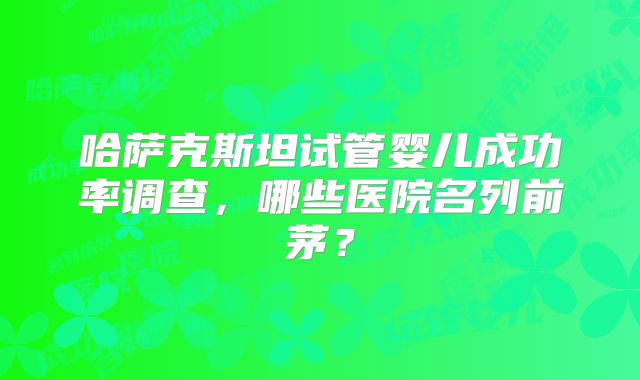 哈萨克斯坦试管婴儿成功率调查，哪些医院名列前茅？