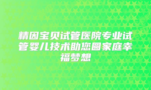 精因宝贝试管医院专业试管婴儿技术助您圆家庭幸福梦想