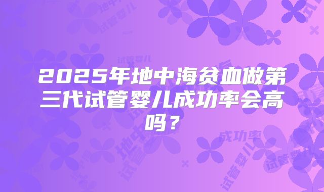2025年地中海贫血做第三代试管婴儿成功率会高吗?