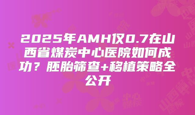2025年AMH仅0.7在山西省煤炭中心医院如何成功?胚胎筛查+移植策略全公开