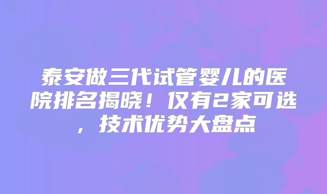 泰安做三代试管婴儿的医院排名揭晓!仅有2家可选,技术优势大盘点