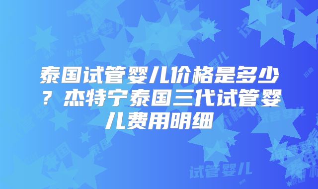 泰国试管婴儿价格是多少?杰特宁泰国三代试管婴儿费用明细