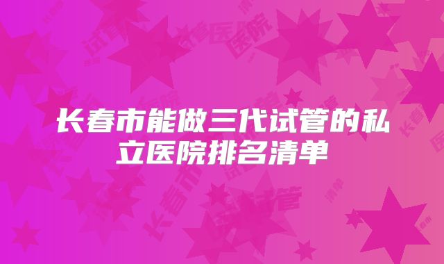 长春市能做三代试管的私立医院排名清单