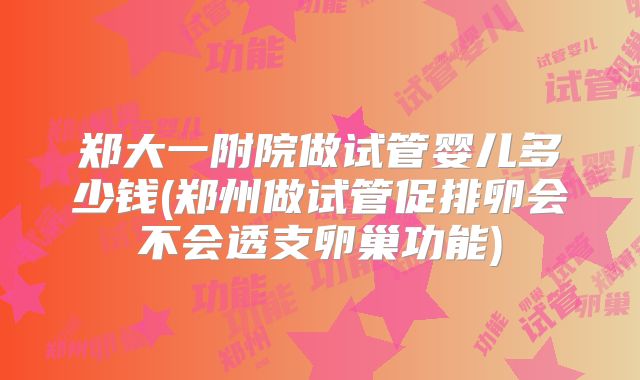 郑大一附院做试管婴儿多少钱(郑州做试管促排卵会不会透支卵巢功能)