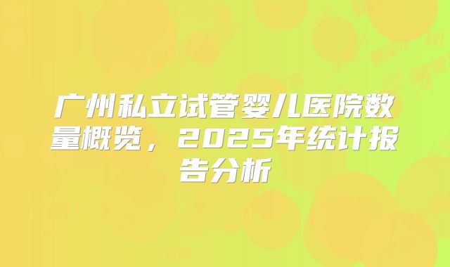 广州私立试管婴儿医院数量概览，2025年统计报告分析