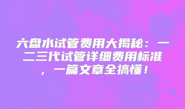 六盘水试管费用大揭秘：一二三代试管详细费用标准，一篇文章全搞懂！