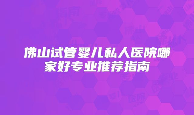 佛山试管婴儿私人医院哪家好专业推荐指南