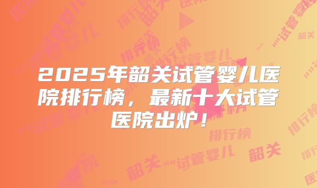 2025年韶关试管婴儿医院排行榜,最新十大试管医院出炉!
