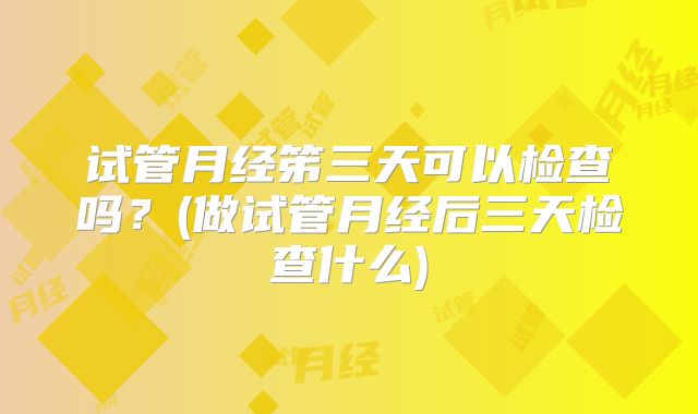 试管月经笫三天可以检查吗？(做试管月经后三天检查什么)