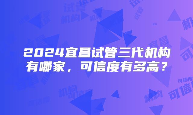 2024宜昌试管三代机构有哪家，可信度有多高？