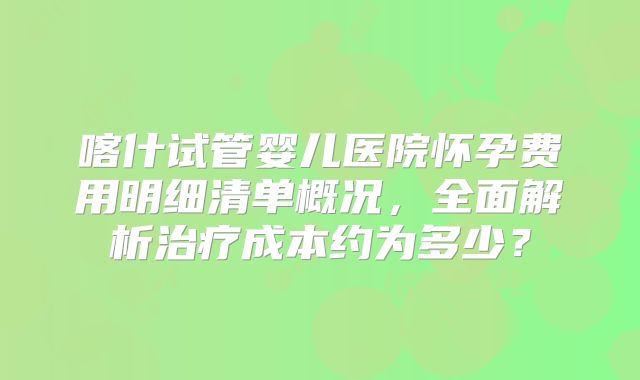 喀什试管婴儿医院怀孕费用明细清单概况,全面解析治疗成本约为多少?