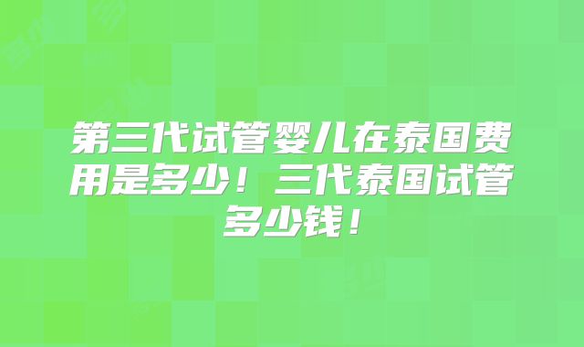 第三代试管婴儿在泰国费用是多少！三代泰国试管多少钱！