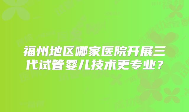 福州地区哪家医院开展三代试管婴儿技术更专业?