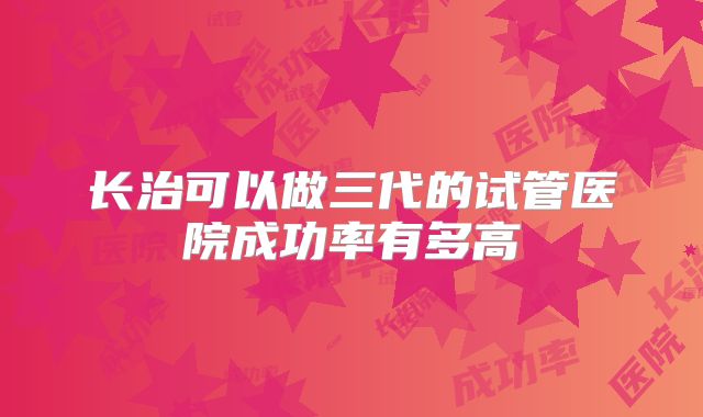 长治可以做三代的试管医院成功率有多高