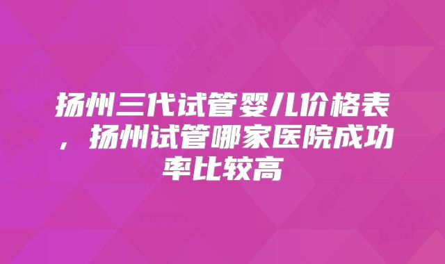 扬州三代试管婴儿价格表，扬州试管哪家医院成功率比较高
