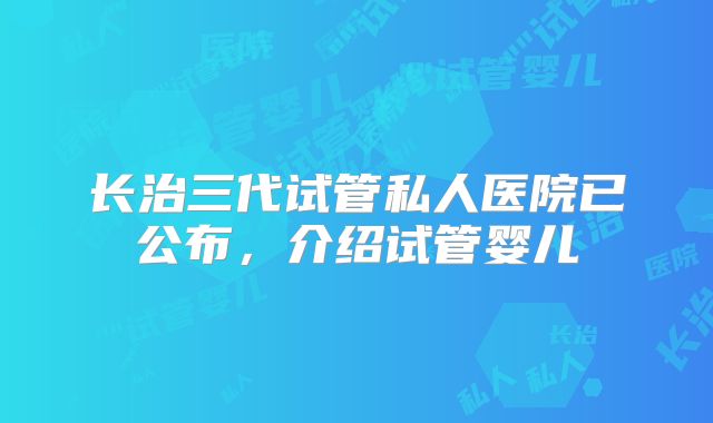 长治三代试管私人医院已公布,介绍试管婴儿