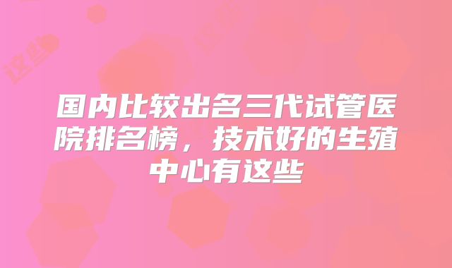 国内比较出名三代试管医院排名榜,技术好的生殖中心有这些