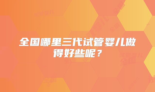 全国哪里三代试管婴儿做得好些呢?