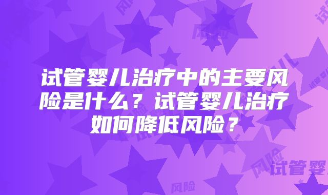 试管婴儿治疗中的主要风险是什么?试管婴儿治疗如何降低风险?