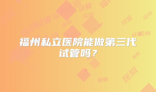 福州私立医院能做第三代试管吗?